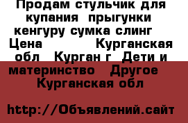 Продам стульчик для купания, прыгунки, кенгуру-сумка,слинг  › Цена ­ 2 500 - Курганская обл., Курган г. Дети и материнство » Другое   . Курганская обл.